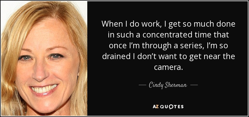 When I do work, I get so much done in such a concentrated time that once I’m through a series, I’m so drained I don’t want to get near the camera. - Cindy Sherman