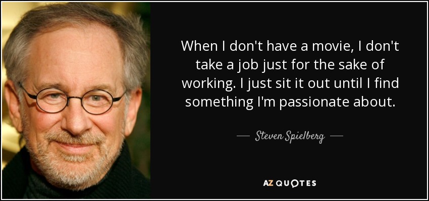 When I don't have a movie, I don't take a job just for the sake of working. I just sit it out until I find something I'm passionate about. - Steven Spielberg
