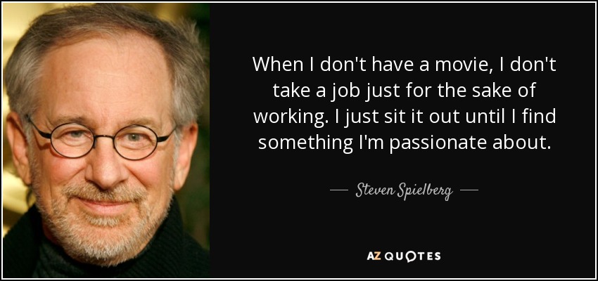 When I don't have a movie, I don't take a job just for the sake of working. I just sit it out until I find something I'm passionate about. - Steven Spielberg