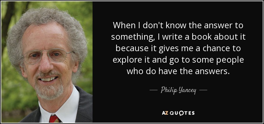 When I don't know the answer to something, I write a book about it because it gives me a chance to explore it and go to some people who do have the answers. - Philip Yancey