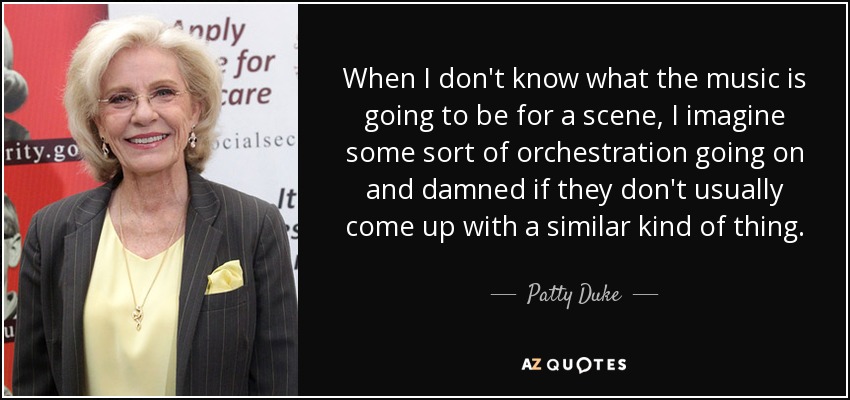 When I don't know what the music is going to be for a scene, I imagine some sort of orchestration going on and damned if they don't usually come up with a similar kind of thing. - Patty Duke