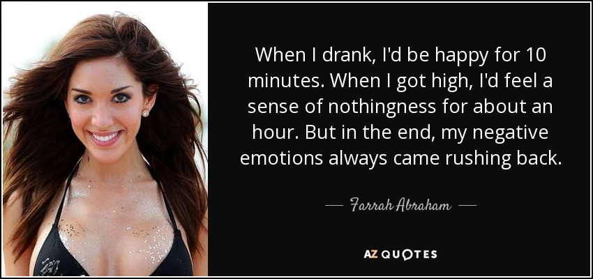 When I drank, I'd be happy for 10 minutes. When I got high, I'd feel a sense of nothingness for about an hour. But in the end, my negative emotions always came rushing back. - Farrah Abraham