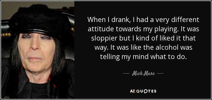 When I drank, I had a very different attitude towards my playing. It was sloppier but I kind of liked it that way. It was like the alcohol was telling my mind what to do. - Mick Mars