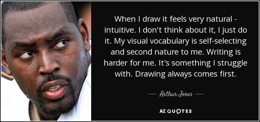 When I draw it feels very natural - intuitive. I don't think about it, I just do it. My visual vocabulary is self-selecting and second nature to me. Writing is harder for me. It's something I struggle with. Drawing always comes first. - Arthur Jones