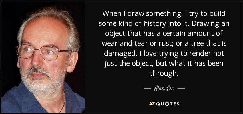 When I draw something, I try to build some kind of history into it. Drawing an object that has a certain amount of wear and tear or rust; or a tree that is damaged. I love trying to render not just the object, but what it has been through. - Alan Lee