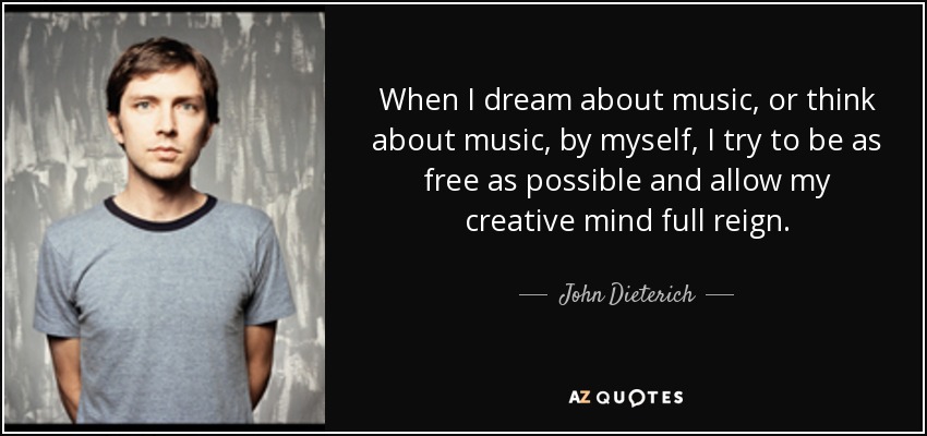When I dream about music, or think about music, by myself, I try to be as free as possible and allow my creative mind full reign. - John Dieterich