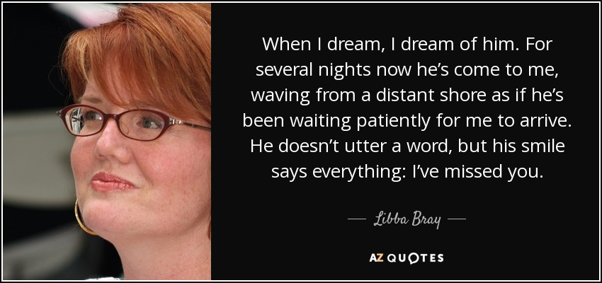 When I dream, I dream of him. For several nights now he’s come to me, waving from a distant shore as if he’s been waiting patiently for me to arrive. He doesn’t utter a word, but his smile says everything: I’ve missed you. - Libba Bray