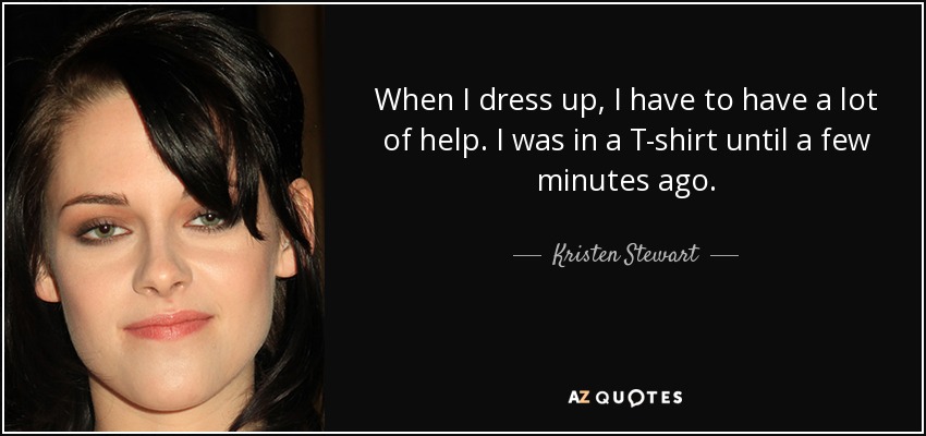 When I dress up, I have to have a lot of help. I was in a T-shirt until a few minutes ago. - Kristen Stewart