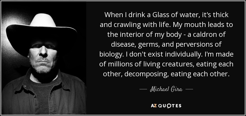 When I drink a Glass of water, it's thick and crawling with life. My mouth leads to the interior of my body - a caldron of disease, germs, and perversions of biology. I don't exist individually. I'm made of millions of living creatures, eating each other, decomposing, eating each other. - Michael Gira