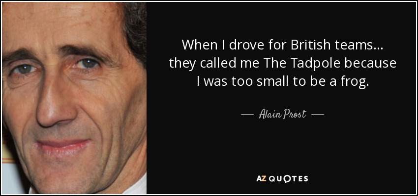 When I drove for British teams... they called me The Tadpole because I was too small to be a frog. - Alain Prost