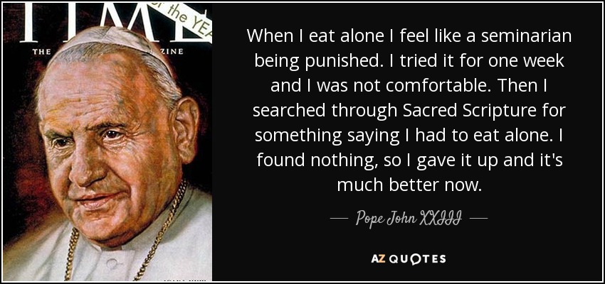 When I eat alone I feel like a seminarian being punished. I tried it for one week and I was not comfortable. Then I searched through Sacred Scripture for something saying I had to eat alone. I found nothing, so I gave it up and it's much better now. - Pope John XXIII