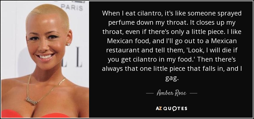 When I eat cilantro, it's like someone sprayed perfume down my throat. It closes up my throat, even if there's only a little piece. I like Mexican food, and I'll go out to a Mexican restaurant and tell them, 'Look, I will die if you get cilantro in my food.' Then there's always that one little piece that falls in, and I gag. - Amber Rose