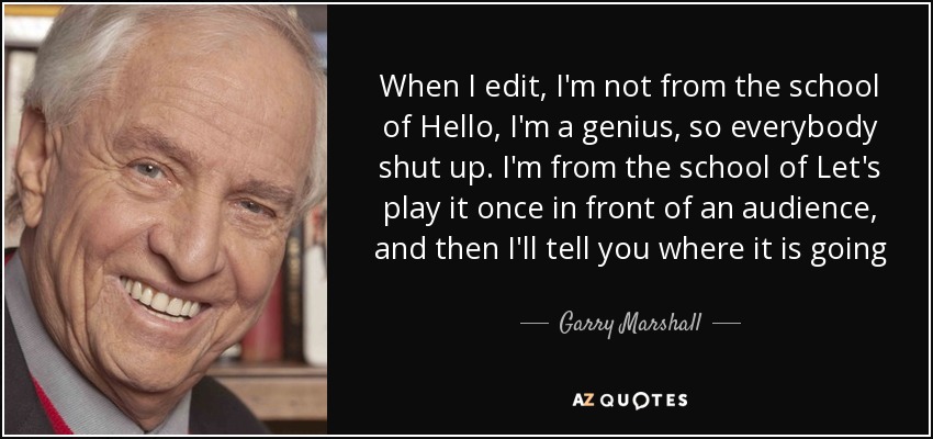 When I edit, I'm not from the school of Hello, I'm a genius, so everybody shut up. I'm from the school of Let's play it once in front of an audience, and then I'll tell you where it is going - Garry Marshall