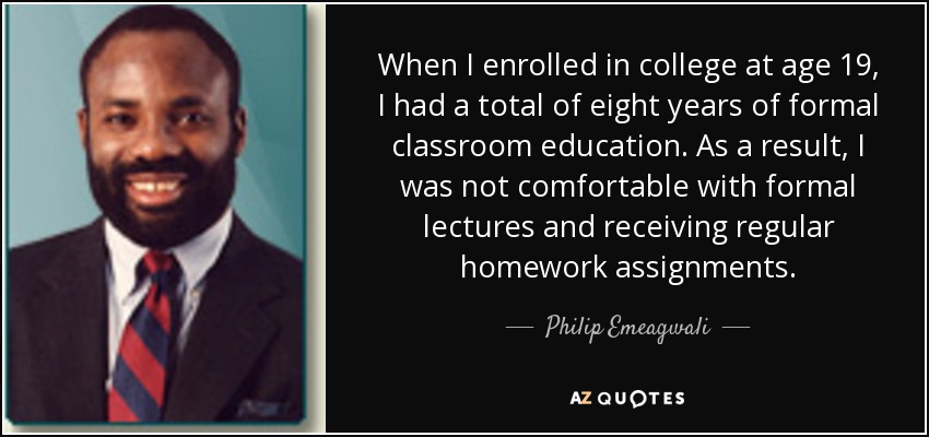 When I enrolled in college at age 19, I had a total of eight years of formal classroom education. As a result, I was not comfortable with formal lectures and receiving regular homework assignments. - Philip Emeagwali