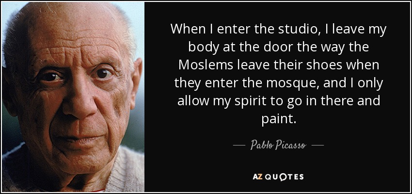 When I enter the studio, I leave my body at the door the way the Moslems leave their shoes when they enter the mosque, and I only allow my spirit to go in there and paint. - Pablo Picasso