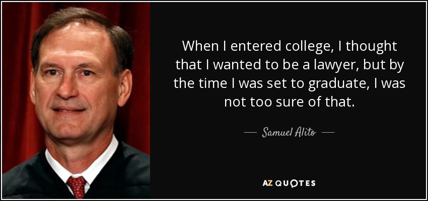 When I entered college, I thought that I wanted to be a lawyer, but by the time I was set to graduate, I was not too sure of that. - Samuel Alito