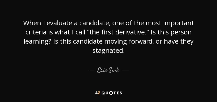 When I evaluate a candidate, one of the most important criteria is what I call “the first derivative.” Is this person learning? Is this candidate moving forward, or have they stagnated. - Eric Sink