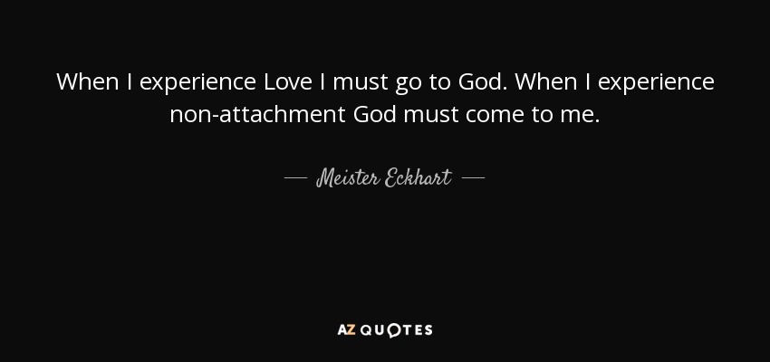 When I experience Love I must go to God. When I experience non-attachment God must come to me. - Meister Eckhart