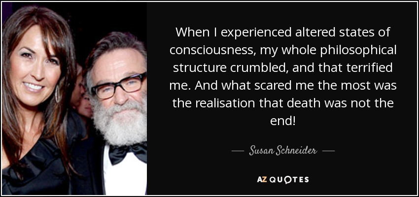 When I experienced altered states of consciousness, my whole philosophical structure crumbled, and that terrified me. And what scared me the most was the realisation that death was not the end! - Susan Schneider