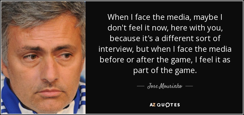 When I face the media, maybe I don't feel it now, here with you, because it's a different sort of interview, but when I face the media before or after the game, I feel it as part of the game. - Jose Mourinho