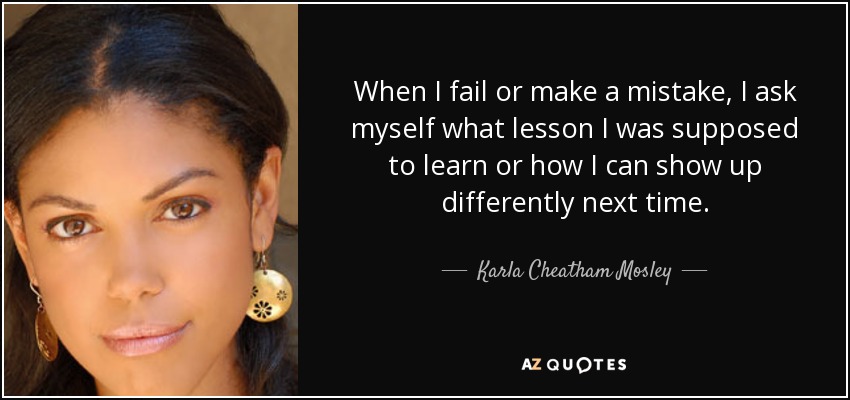When I fail or make a mistake, I ask myself what lesson I was supposed to learn or how I can show up differently next time. - Karla Cheatham Mosley