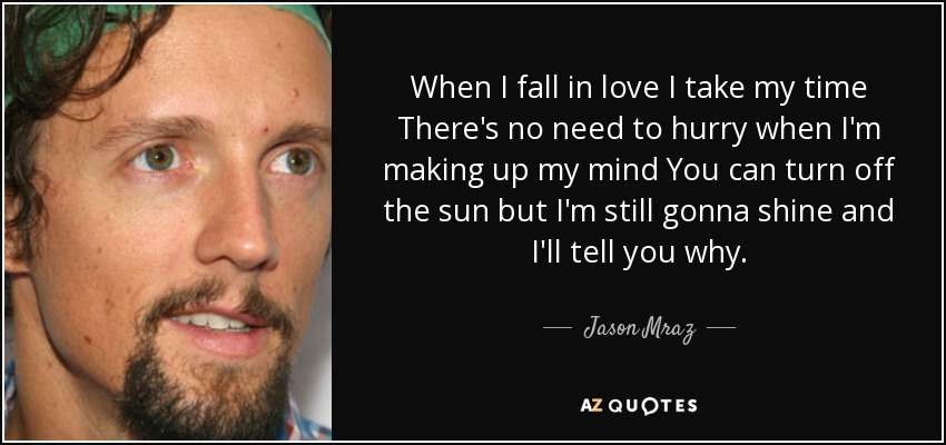 When I fall in love I take my time There's no need to hurry when I'm making up my mind You can turn off the sun but I'm still gonna shine and I'll tell you why. - Jason Mraz