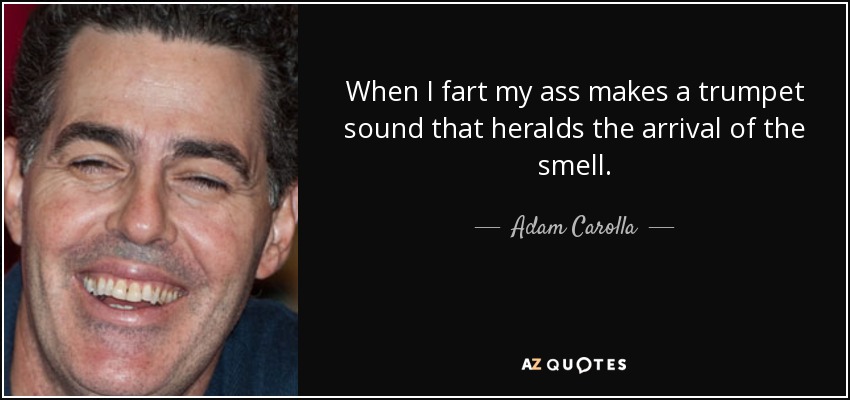 When I fart my ass makes a trumpet sound that heralds the arrival of the smell. - Adam Carolla