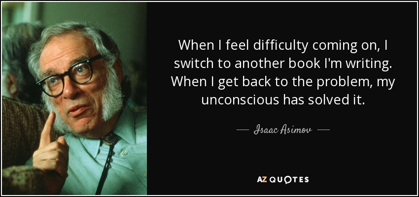 When I feel difficulty coming on, I switch to another book I'm writing. When I get back to the problem, my unconscious has solved it. - Isaac Asimov