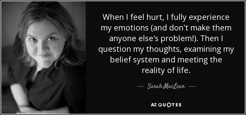When I feel hurt, I fully experience my emotions (and don't make them anyone else's problem!). Then I question my thoughts, examining my belief system and meeting the reality of life. - Sarah MacLean