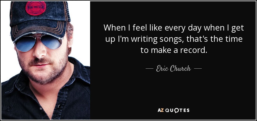 When I feel like every day when I get up I'm writing songs, that's the time to make a record. - Eric Church