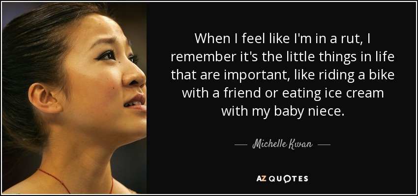 When I feel like I'm in a rut, I remember it's the little things in life that are important, like riding a bike with a friend or eating ice cream with my baby niece. - Michelle Kwan