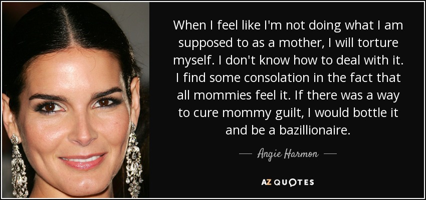 When I feel like I'm not doing what I am supposed to as a mother, I will torture myself. I don't know how to deal with it. I find some consolation in the fact that all mommies feel it. If there was a way to cure mommy guilt, I would bottle it and be a bazillionaire. - Angie Harmon