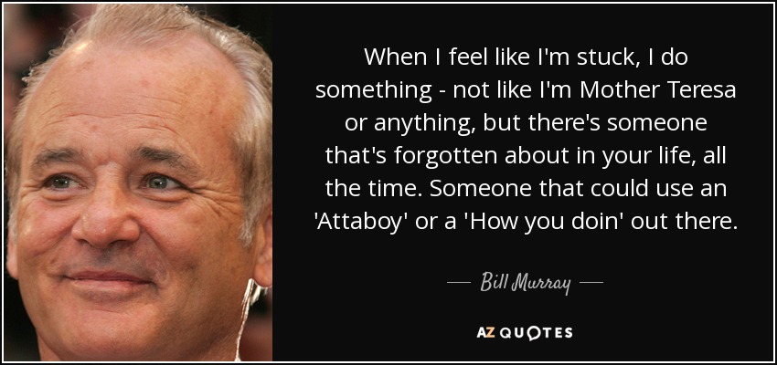 When I feel like I'm stuck, I do something - not like I'm Mother Teresa or anything, but there's someone that's forgotten about in your life, all the time. Someone that could use an 'Attaboy' or a 'How you doin' out there. - Bill Murray