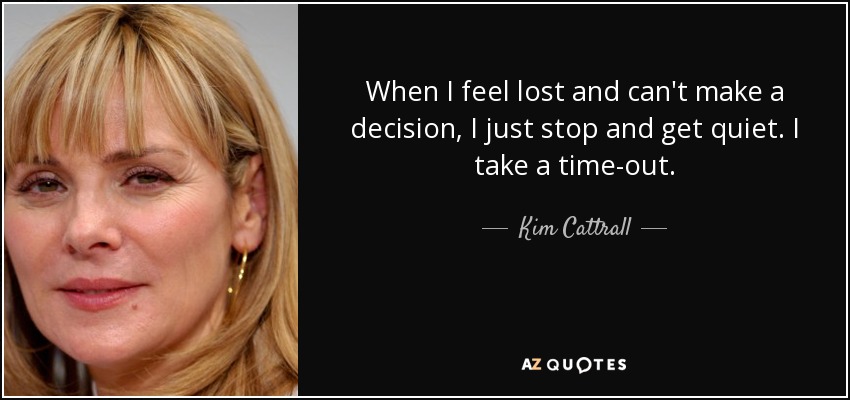 When I feel lost and can't make a decision, I just stop and get quiet. I take a time-out. - Kim Cattrall