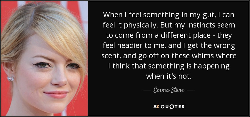 When I feel something in my gut, I can feel it physically. But my instincts seem to come from a different place - they feel headier to me, and I get the wrong scent, and go off on these whims where I think that something is happening when it's not. - Emma Stone