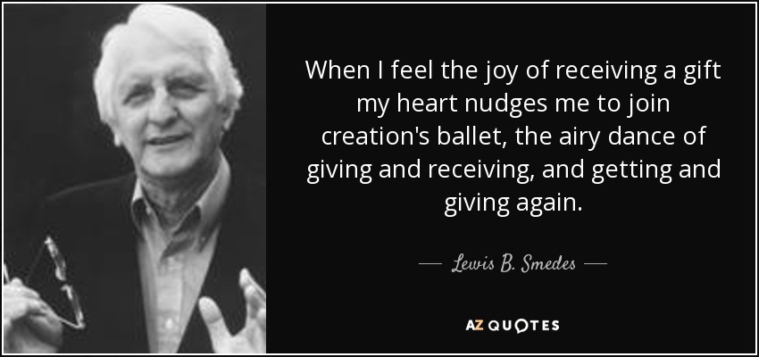 When I feel the joy of receiving a gift my heart nudges me to join creation's ballet, the airy dance of giving and receiving, and getting and giving again. - Lewis B. Smedes