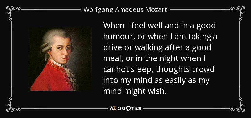 When I feel well and in a good humour, or when I am taking a drive or walking after a good meal, or in the night when I cannot sleep, thoughts crowd into my mind as easily as my mind might wish. - Wolfgang Amadeus Mozart
