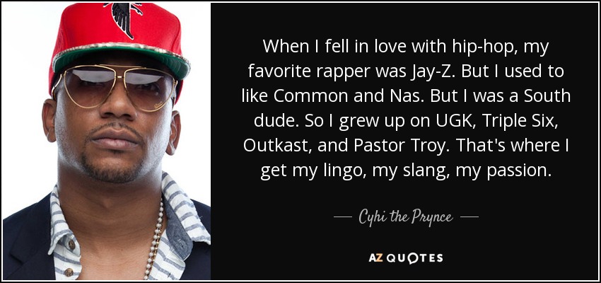 When I fell in love with hip-hop, my favorite rapper was Jay-Z. But I used to like Common and Nas. But I was a South dude. So I grew up on UGK, Triple Six, Outkast, and Pastor Troy. That's where I get my lingo, my slang, my passion. - Cyhi the Prynce