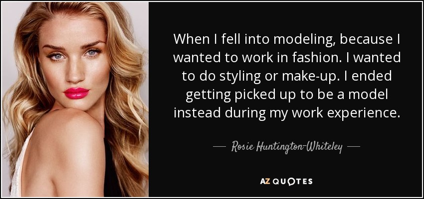 When I fell into modeling, because I wanted to work in fashion. I wanted to do styling or make-up. I ended getting picked up to be a model instead during my work experience. - Rosie Huntington-Whiteley