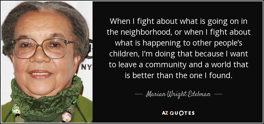 When I fight about what is going on in the neighborhood, or when I fight about what is happening to other people’s children, I’m doing that because I want to leave a community and a world that is better than the one I found. - Marian Wright Edelman