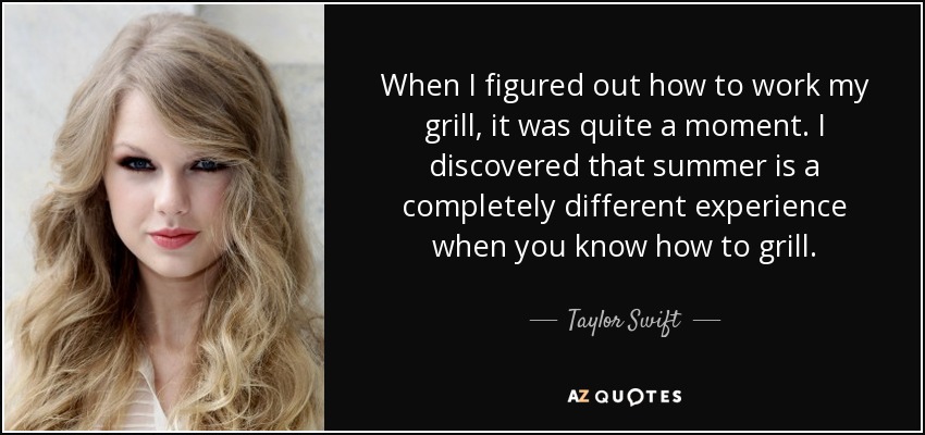 When I figured out how to work my grill, it was quite a moment. I discovered that summer is a completely different experience when you know how to grill. - Taylor Swift