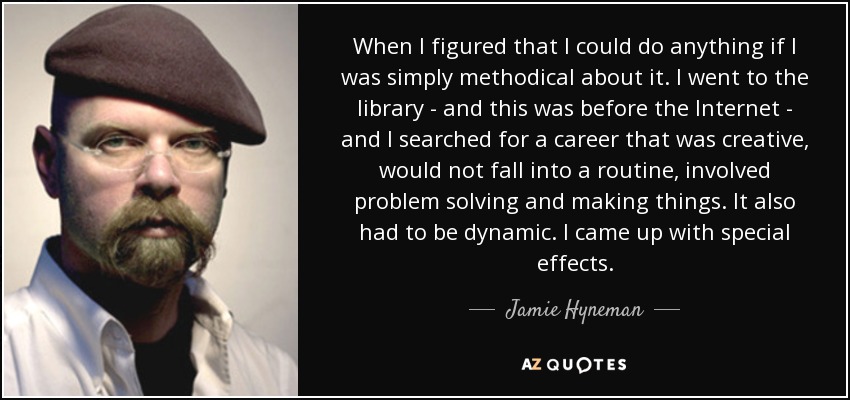 When I figured that I could do anything if I was simply methodical about it. I went to the library - and this was before the Internet - and I searched for a career that was creative, would not fall into a routine, involved problem solving and making things. It also had to be dynamic. I came up with special effects. - Jamie Hyneman