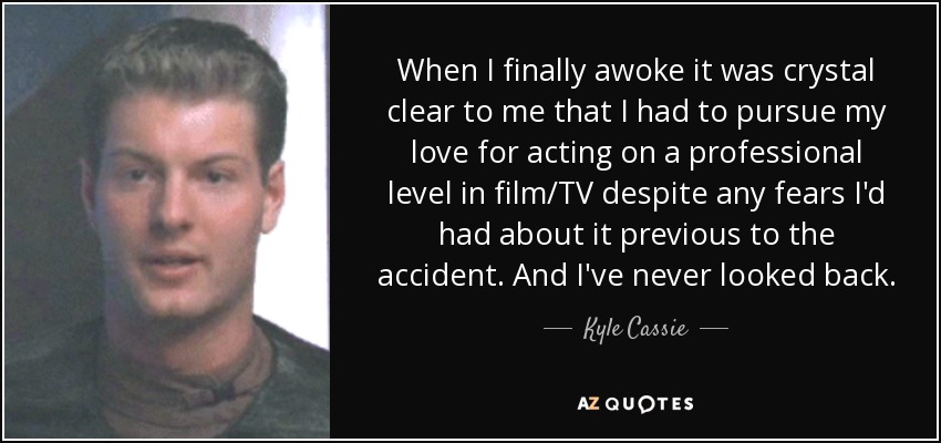 When I finally awoke it was crystal clear to me that I had to pursue my love for acting on a professional level in film/TV despite any fears I'd had about it previous to the accident. And I've never looked back. - Kyle Cassie