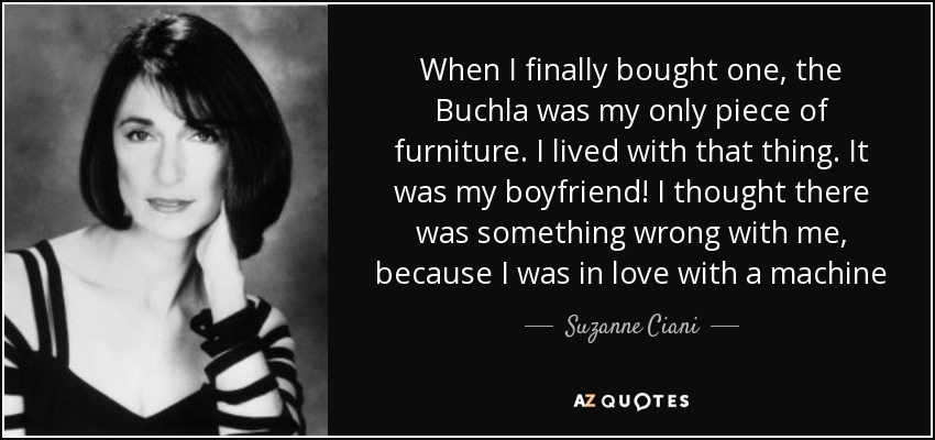 When I finally bought one, the Buchla was my only piece of furniture. I lived with that thing. It was my boyfriend! I thought there was something wrong with me, because I was in love with a machine - Suzanne Ciani