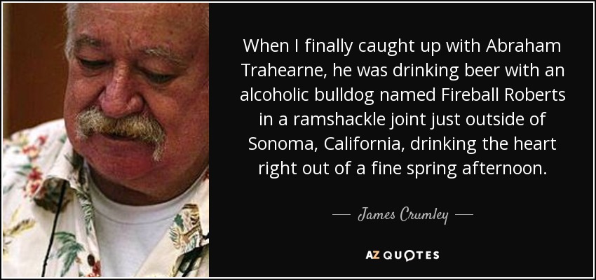 When I finally caught up with Abraham Trahearne, he was drinking beer with an alcoholic bulldog named Fireball Roberts in a ramshackle joint just outside of Sonoma, California, drinking the heart right out of a fine spring afternoon. - James Crumley