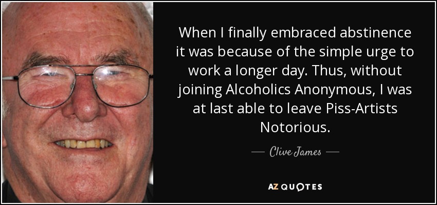When I finally embraced abstinence it was because of the simple urge to work a longer day. Thus, without joining Alcoholics Anonymous, I was at last able to leave Piss-Artists Notorious. - Clive James