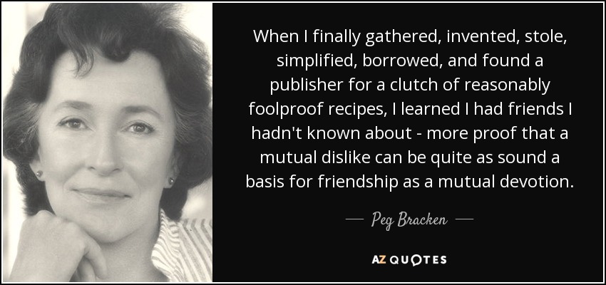 When I finally gathered, invented, stole, simplified, borrowed, and found a publisher for a clutch of reasonably foolproof recipes, I learned I had friends I hadn't known about - more proof that a mutual dislike can be quite as sound a basis for friendship as a mutual devotion. - Peg Bracken