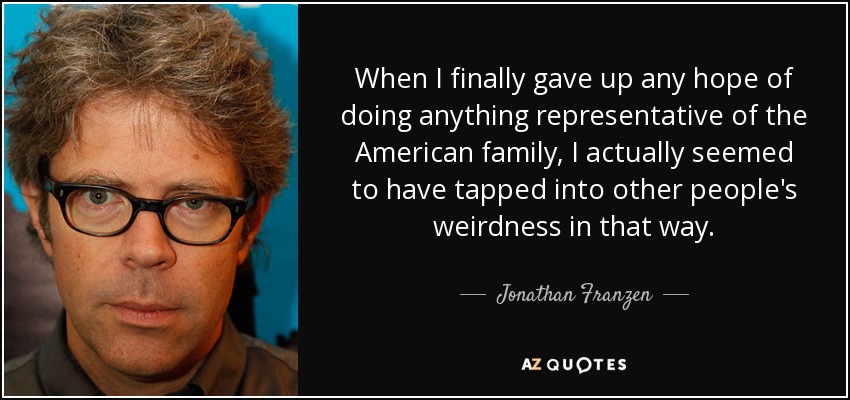 When I finally gave up any hope of doing anything representative of the American family, I actually seemed to have tapped into other people's weirdness in that way. - Jonathan Franzen