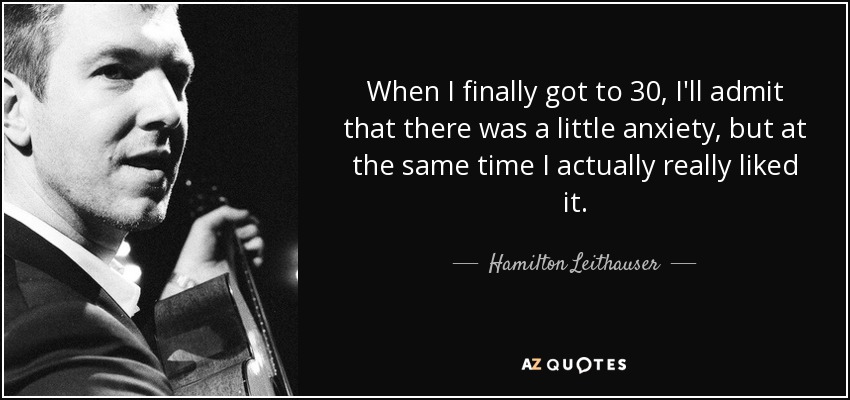 When I finally got to 30, I'll admit that there was a little anxiety, but at the same time I actually really liked it. - Hamilton Leithauser