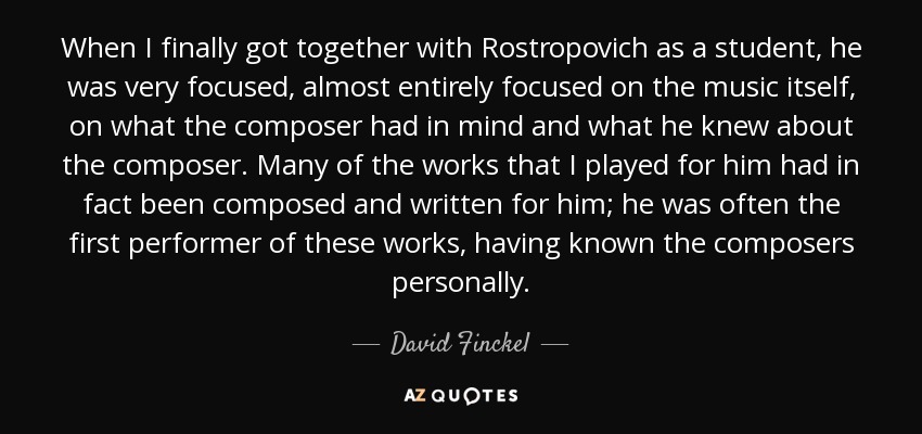 When I finally got together with Rostropovich as a student, he was very focused, almost entirely focused on the music itself, on what the composer had in mind and what he knew about the composer. Many of the works that I played for him had in fact been composed and written for him; he was often the first performer of these works, having known the composers personally. - David Finckel